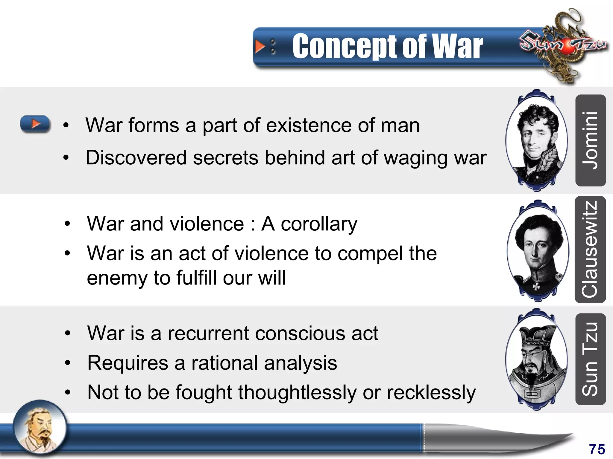 Concept of War

• War forms a part of existence of man




                                                 Jomini
• Discovered secrets behind art of waging war




                                                 Clausewitz
• War and violence : A corollary
• War is an act of violence to compel the
  enemy to fulfill our will

• War is a recurrent conscious act




                                                 Sun Tzu
• Requires a rational analysis
• Not to be fought thoughtlessly or recklessly

                                                      75
 