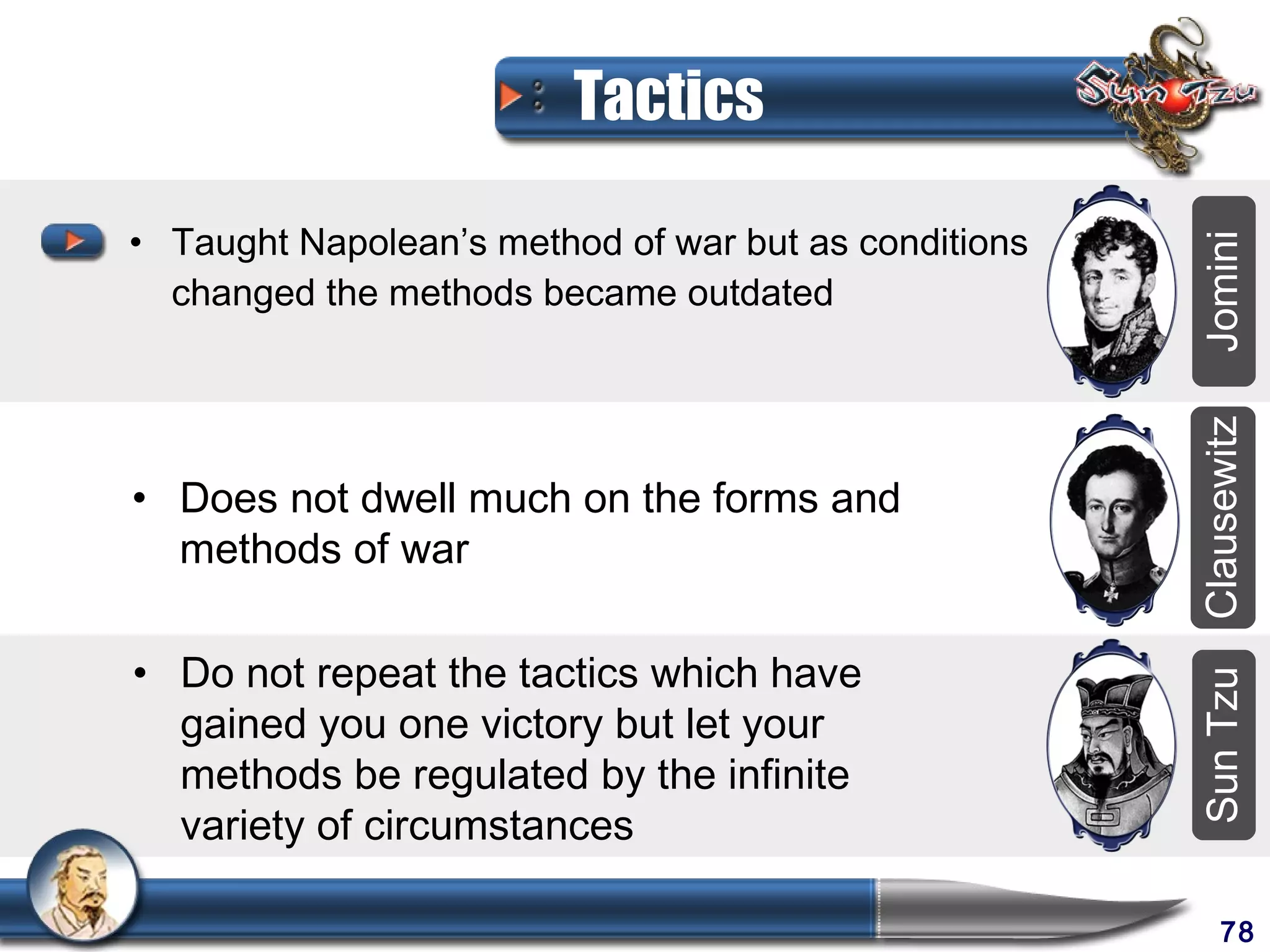 Tactics

• Taught Napolean’s method of war but as conditions




                                                      Jomini
  changed the methods became outdated




                                                      Clausewitz
• Does not dwell much on the forms and
  methods of war

• Do not repeat the tactics which have




                                                      Sun Tzu
  gained you one victory but let your
  methods be regulated by the infinite
  variety of circumstances

                                                           78
 
