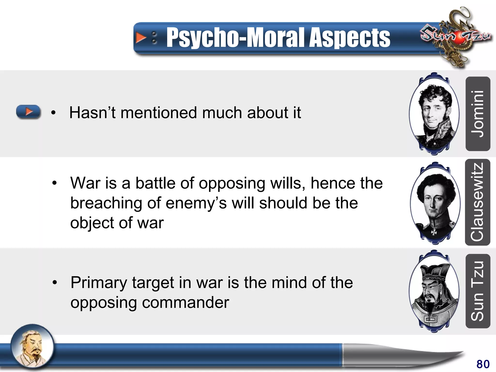 Psycho-Moral Aspects




                                                 Jomini
• Hasn’t mentioned much about it




                                                 Clausewitz
• War is a battle of opposing wills, hence the
  breaching of enemy’s will should be the
  object of war




                                                 Sun Tzu
• Primary target in war is the mind of the
  opposing commander


                                                      80
 