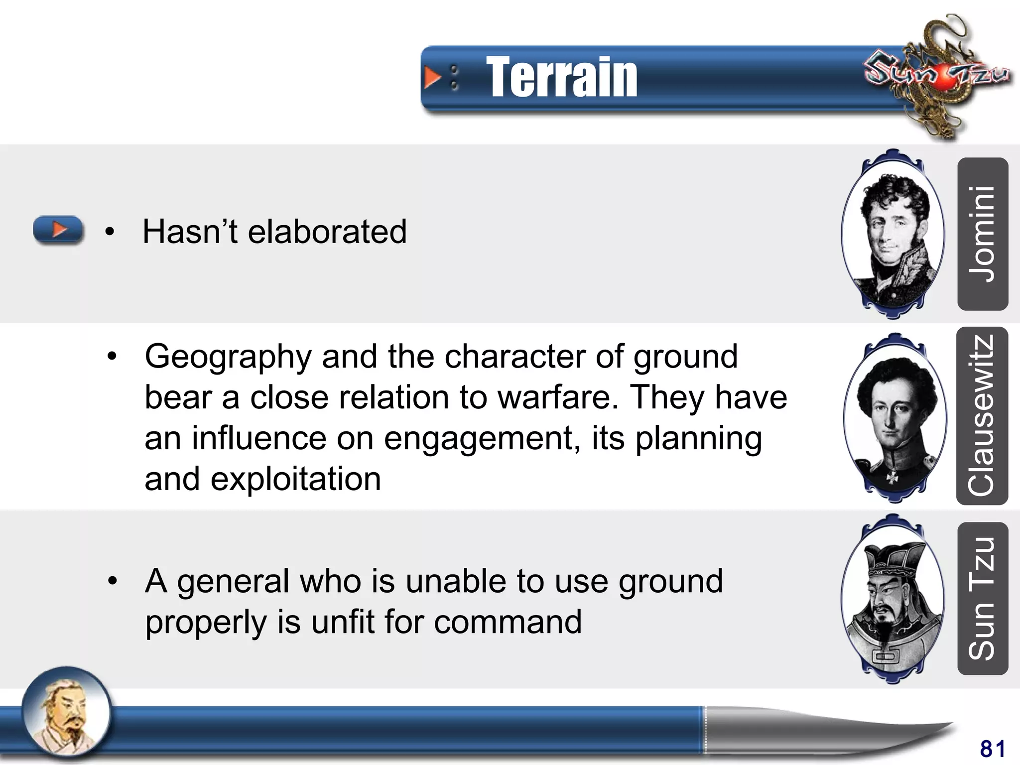 Terrain




                                                Jomini
• Hasn’t elaborated


• Geography and the character of ground




                                                Clausewitz
  bear a close relation to warfare. They have
  an influence on engagement, its planning
  and exploitation




                                                Sun Tzu
• A general who is unable to use ground
  properly is unfit for command


                                                     81
 