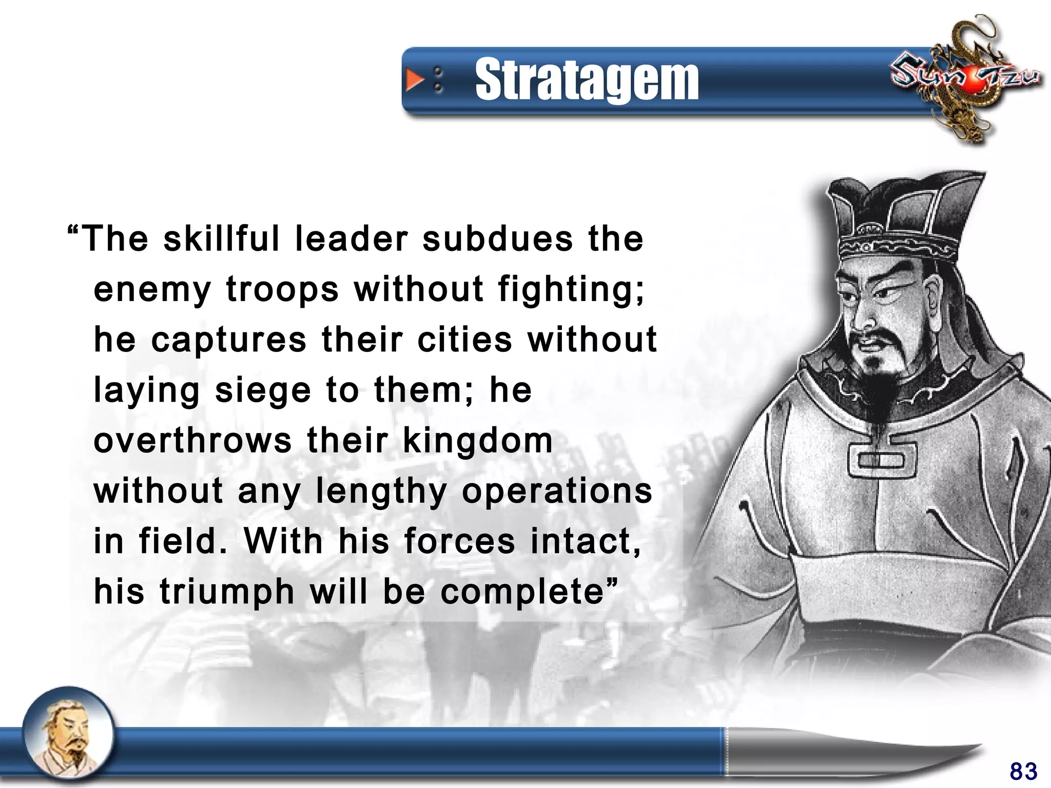 Stratagem

“The skillful leader subdues the
 enemy troops without fighting;
 he captures their cities without
 laying siege to them; he
 overthrows their kingdom
 without any lengthy operations
 in field. With his forces intact,
 his triumph will be complete”




                                     83
 