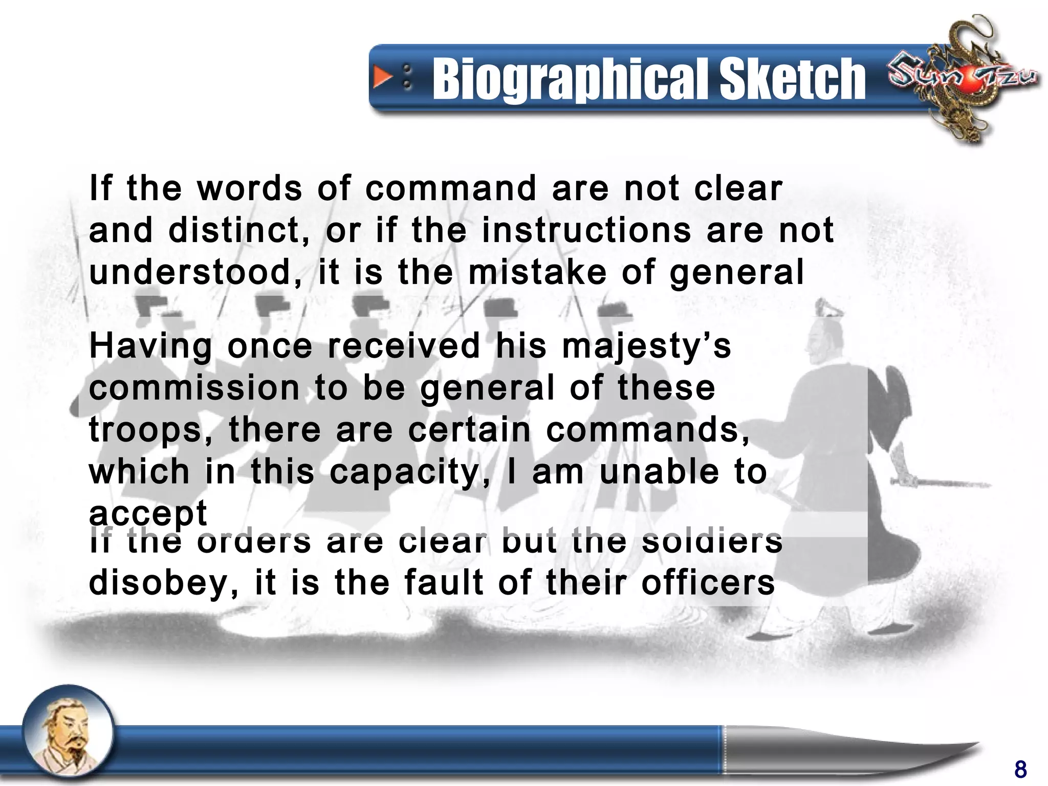 Biographical Sketch
If the words of command are not clear
and distinct, or if the instructions are not
understood, it is the mistake of general

Having once received his majesty’s
commission to be general of these
troops, there are certain commands,
which in this capacity, I am unable to
accept
If the orders are clear but the soldiers
disobey, it is the fault of their officers




                                               8
 