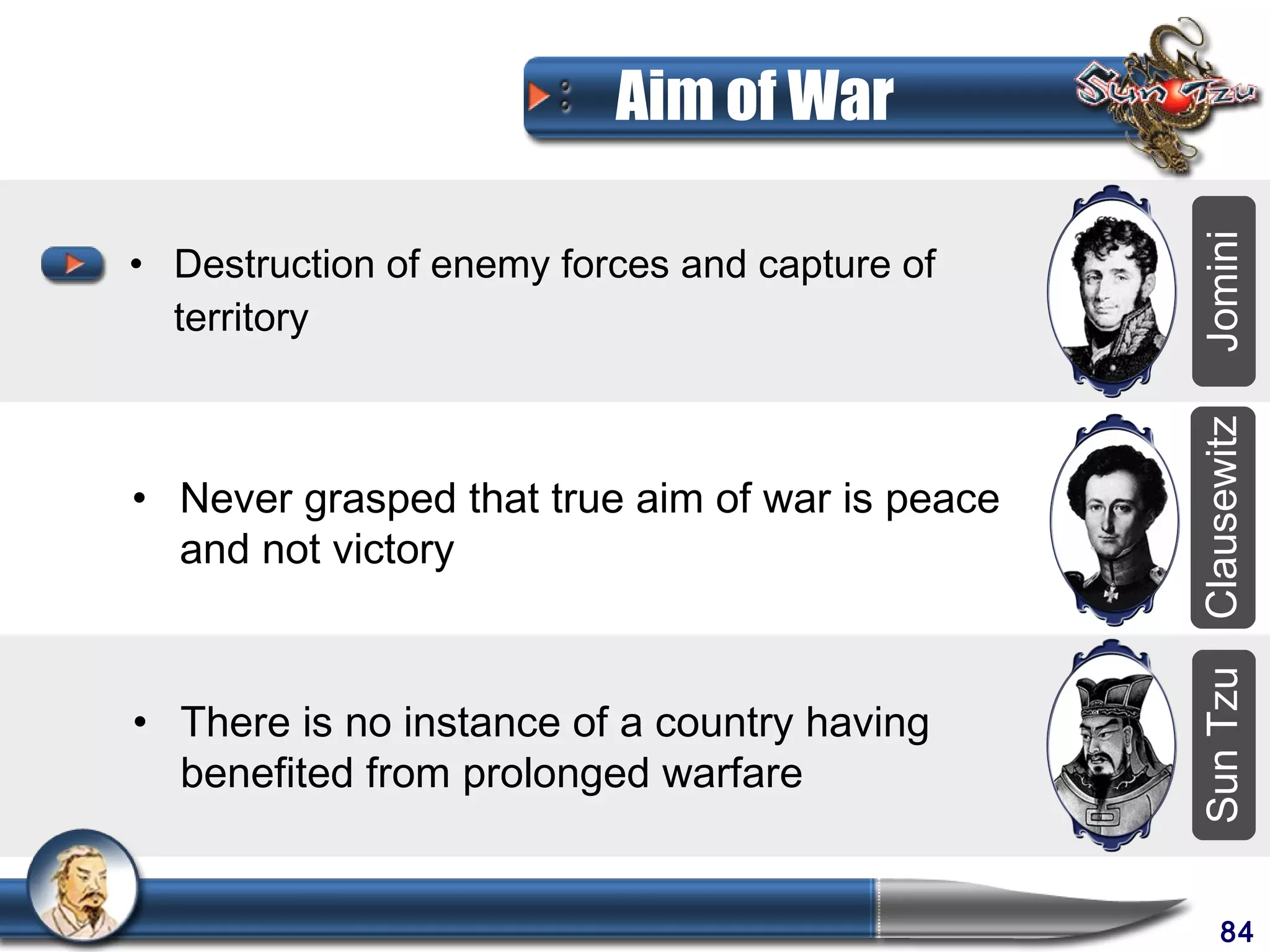 Aim of War




                                                Jomini
• Destruction of enemy forces and capture of
  territory




                                                Clausewitz
• Never grasped that true aim of war is peace
  and not victory




                                                Sun Tzu
• There is no instance of a country having
  benefited from prolonged warfare


                                                     84
 