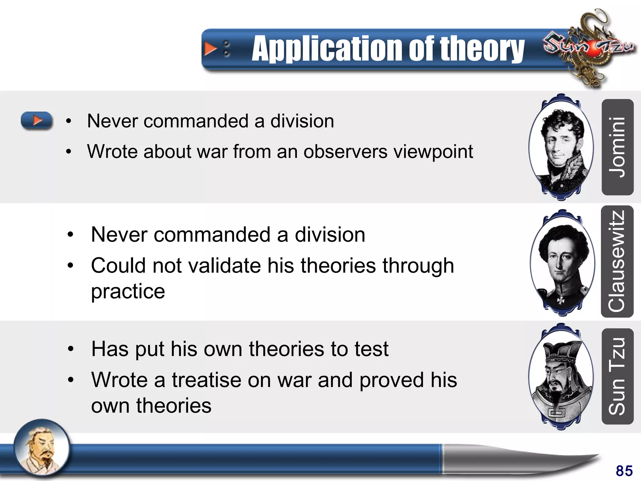 Application of theory

• Never commanded a division




                                                Jomini
• Wrote about war from an observers viewpoint




                                                Clausewitz
• Never commanded a division
• Could not validate his theories through
  practice

• Has put his own theories to test




                                                Sun Tzu
• Wrote a treatise on war and proved his
  own theories

                                                     85
 