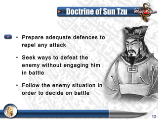 Doctrine of Sun Tzu


• Prepare adequate defences to
  repel any attack

• Seek ways to defeat the
  enemy without engaging him
  in battle

• Follow the enemy situation in
  order to decide on battle



                                       12
 