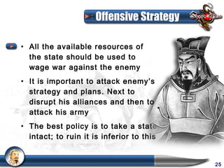 Offensive Strategy

• All the available resources of
  the state should be used to
  wage war against the enemy
• It is important to attack enemy’s
  strategy and plans. Next to
  disrupt his alliances and then to
  attack his army
• The best policy is to take a state
  intact; to ruin it is inferior to this


                                           25
 