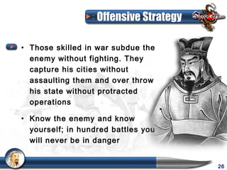 Offensive Strategy

• Those skilled in war subdue the
  enemy without fighting. They
  capture his cities without
  assaulting them and over throw
  his state without protracted
  operations

• Know the enemy and know
  yourself; in hundred battles you
  will never be in danger


                                        26
 