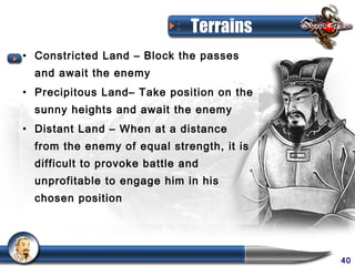Terrains
• Constricted Land – Block the passes
  and await the enemy
• Precipitous Land– Take position on the
  sunny heights and await the enemy
• Distant Land – When at a distance
  from the enemy of equal strength, it is
  difficult to provoke battle and
  unprofitable to engage him in his
  chosen position




                                            40
 