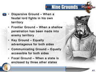 Nine Grounds
• Dispersive Ground – When a
  feudal lord fights in his own
  territory
• Frontier Ground – When a shallow
  penetration has been made into
  enemy territory
• Key Ground – Equally
  advantageous for both sides
• Communicating Ground – Equally
  accessible for both sides
• Focal Ground – When a state is
  enclosed by three other states

                                            41
 