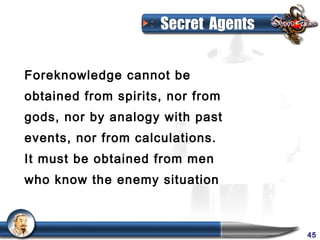 Secret Agents


Foreknowledge cannot be
obtained from spirits, nor from
gods, nor by analogy with past
events, nor from calculations.
It must be obtained from men
who know the enemy situation



                                     45
 