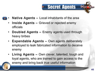 Secret Agents

• Native Agents – Local inhabitants of the area
• Inside Agents – Grieved or rejected enemy
  officials
• Doubled Agents – Enemy agents used through
  heavy bribes
• Expendable Agents – Own agents deliberately
  employed to leak fabricated information to deceive
  enemy
• Living Agents – Own clever, talented, tough and
  loyal agents, who are trained to gain access to the
  enemy and bring back true useful information

                                                        46
 