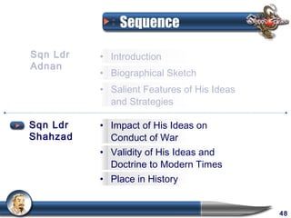 Sequence

Sqn Ldr   • Introduction
Adnan
          • Biographical Sketch
          • Salient Features of His Ideas
            and Strategies

Sqn Ldr   • Impact of His Ideas on
Shahzad     Conduct of War
          • Validity of His Ideas and
            Doctrine to Modern Times
          • Place in History


                                            48
 