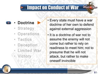 Impact on Conduct of War

                  • Every state must have a war
•   Doctrine        doctrine of her own to defend
•   Strategy        against external aggression
•   Operations    • It is a doctrine of war not to
•   Tactics         assume the enemy will not
•   Deception       come but rather to rely on
                    readiness to meet him; not to
•   Limited War     presume that he will not
•   Victory         attack, but rather to make
                    oneself invincible


                                                     51
 