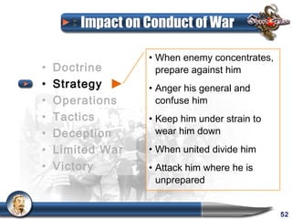 Impact on Conduct of War

                  • When enemy concentrates,
•   Doctrine        prepare against him
•   Strategy      • Anger his general and
•   Operations      confuse him
•   Tactics       • Keep him under strain to
•   Deception       wear him down
•   Limited War   • When united divide him
•   Victory       • Attack him where he is
                    unprepared


                                               52
 