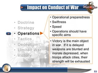 Impact on Conduct of War
                  • Operational preparedness
•   Doctrine      • Swiftness
•   Strategy      • Speed
                  • Operations should have
•   Operations      specific aims
•   Tactics       • Victory is the main object
•   Deception       in war. If it is delayed
•   Limited War     weapons are blunted and
                    morale depressed, when
•   Victory         troops attack cities, their
                    strength will be exhausted


                                                  53
 