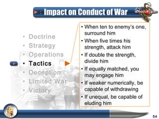 Impact on Conduct of War
                  • When ten to enemy’s one,
                    surround him
•   Doctrine
                  • When five times his
•   Strategy        strength, attack him
•   Operations    • If double the strength,
•   Tactics         divide him
                  • If equally matched, you
•   Deception       may engage him
•   Limited War   • If weaker numerically, be
•   Victory         capable of withdrawing
                  • If unequal, be capable of
                    eluding him

                                                54
 