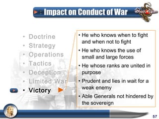 Impact on Conduct of War

•   Doctrine      • He who knows when to fight
                    and when not to fight
•   Strategy
                  • He who knows the use of
•   Operations      small and large forces
•   Tactics       • He whose ranks are united in
•   Deception       purpose
•   Limited War   • Prudent and lies in wait for a
                    weak enemy
•   Victory
                  • Able Generals not hindered by
                    the sovereign

                                                     57
 