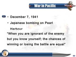 War in Pacific

• December 7, 1941

• Japanese bombing on Pearl

  Harbour
“When you are ignorant of the enemy
but you know yourself; the chances of
winning or losing the battle are equal”


                                          66
 