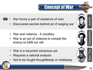 Concept of War

• War forms a part of existence of man




                                                 Jomini
• Discovered secrets behind art of waging war




                                                 Clausewitz
• War and violence : A corollary
• War is an act of violence to compel the
  enemy to fulfill our will

• War is a recurrent conscious act




                                                 Sun Tzu
• Requires a rational analysis
• Not to be fought thoughtlessly or recklessly

                                                      75
 