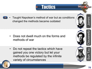 Tactics

• Taught Napolean’s method of war but as conditions




                                                      Jomini
  changed the methods became outdated




                                                      Clausewitz
• Does not dwell much on the forms and
  methods of war

• Do not repeat the tactics which have




                                                      Sun Tzu
  gained you one victory but let your
  methods be regulated by the infinite
  variety of circumstances

                                                           78
 