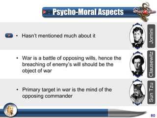 Psycho-Moral Aspects




                                                 Jomini
• Hasn’t mentioned much about it




                                                 Clausewitz
• War is a battle of opposing wills, hence the
  breaching of enemy’s will should be the
  object of war




                                                 Sun Tzu
• Primary target in war is the mind of the
  opposing commander


                                                      80
 