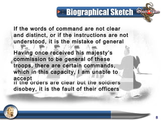 Biographical Sketch
If the words of command are not clear
and distinct, or if the instructions are not
understood, it is the mistake of general

Having once received his majesty’s
commission to be general of these
troops, there are certain commands,
which in this capacity, I am unable to
accept
If the orders are clear but the soldiers
disobey, it is the fault of their officers




                                               8
 