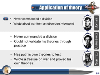 Application of theory

• Never commanded a division




                                                Jomini
• Wrote about war from an observers viewpoint




                                                Clausewitz
• Never commanded a division
• Could not validate his theories through
  practice

• Has put his own theories to test




                                                Sun Tzu
• Wrote a treatise on war and proved his
  own theories

                                                     85
 