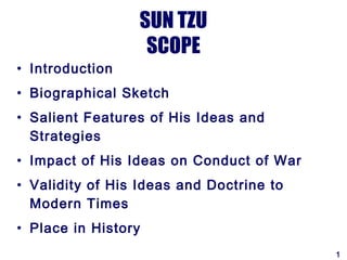 SUN TZU
                   SCOPE
• Introduction
• Biographical Sketch
• Salient Features of His Ideas and
  Strategies
• Impact of His Ideas on Conduct of War
• Validity of His Ideas and Doctrine to
  Modern Times
• Place in History
                                          1
 