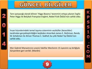 Tanrı parçacağı olarak bilinen 'Higgs Bozonu' teoremini ortaya çıkaran İngiliz
Peter Higgs ile Belçikalı Françoise Englert, Nobel Fizik Ödülü’nün sahibi oldu.

İnsan hücrelerindeki temel taşıma sisteminin veziküller (kesecikler)
tarafından gerçekleştirildiğini keşfeden Amerikalı James E. Rothman, Randy
W. Schekman ile Alman Thomas C. Südhof, bu yılki Nobel Tıp Ödülü'nün
sahibi oldu.

Mor Gabriel Manastırının arazisi Vakıflar Meclisinin 15 üyesinin oy birliğiyle
Süryanilere geri verildi. (Mardin)

9

 