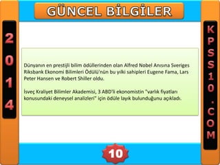 Dünyanın en prestijli bilim ödüllerinden olan Alfred Nobel Anısına Sveriges
Riksbank Ekonomi Bilimleri Ödülü'nün bu yılki sahipleri Eugene Fama, Lars
Peter Hansen ve Robert Shiller oldu.
İsveç Kraliyet Bilimler Akademisi, 3 ABD'li ekonomistin "varlık fiyatları
konusundaki deneysel analizleri" için ödüle layık bulunduğunu açıkladı.

10

 