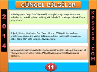 Milli dalgıcımız Derya Can 70 metrelik dalışıyla kırdıgı dünya rekorunun
ardından 'ip destekli paletsiz sabit ağırlık dalında' 71 metreye dalarak dünya
rekoru kırdı.

Boğaziçi Üniversitesi'nden Cem Yalçın Yıldırım 2000 yıllık ikiz asal sayı
probleminin çözümüne yaptıgı katkılardan dolayı matematik dünyasının
nobel ödülü olan Cole Ödülü'ne layık görüldü.

Sultan Abdülmecit'in hayal ettigi, Sultan Abdülhamit'in çizimlerini yaptıgı 153
yıllık Marmaray'ın acılısı yapıldı. (Atlas Okyanusu'nu Hint Okyanusu'na
baglıyor).

11

 