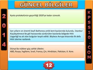 Kyoto protokolünün geçerliliği 2020'ye kadar sürecek.

Son yılların en önemli keşfi Bathonea antik kent kazılarında bulundu. İstanbul
Küçükçekmece'de göl havzasında sürdürülen kazılarda bölgede Hitit
Uygarlığı'na ait olan bulgular tespit edildi. Böylece Avrupa kıtasında ilk defa
Hitit izlerine rastlandı.

Dünya'da nükleer güç sahibi ülkeler;
ABD, Rusya, İngiltere, İsrail, Fransa, Çin, Hindistan, Pakistan, K. Kore.

12

 
