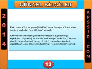 Türk kahvesi kültür ve geleneği UNESCO Somut Olmayan Kültürel Miras
Komitesi tarafından "temsili listeye" alınacak.
Türkiye'den daha önceki yıllarda mesir macunu, düğün yemeği
keşkek, Bektaşi geleneği ve semah töreni, Karagöz ve Hacivat, Kırkpınar
güreşleri, aşık sohbetleri, Nevruz törenleri ve meddah gösterileri
UNESCO'nun somut olmayan kültürel miras "temsili listesine" alınmıştı.

13

 