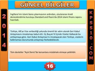 İngiltere'nin islami bono çıkarmasının ardından, uluslararası kredi
derecelendirme kuruluşu Standard and Poors'da 2014 islami finans raporu
hazırladı.

Türkiye, AB'ye Vize serbestliği yolunda önemli bir adım atarak Geri Kabul
Anlaşmasını imzalamayı kabul etti. Üç Buçuk Yıl İçinde Vizeler Kalkacak bu
antlaşmaya göre. Geri Kabul Anlaşması'nı imzalayacak olan Türkiye, vizelerin
kalkmaması durumunda anlaşmayı feshedebilecek.

Tüm devletler “Açık Deniz”de korsanlara müdahale etmeye yetkilidir.

16

 