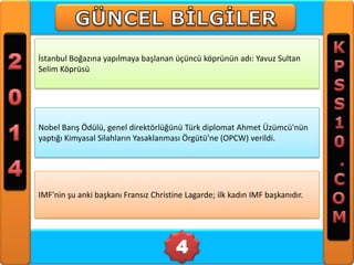 İstanbul Boğazına yapılmaya başlanan üçüncü köprünün adı: Yavuz Sultan
Selim Köprüsü

Nobel Barış Ödülü, genel direktörlüğünü Türk diplomat Ahmet Üzümcü'nün
yaptığı Kimyasal Silahların Yasaklanması Örgütü'ne (OPCW) verildi.

IMF'nin şu anki başkanı Fransız Christine Lagarde; ilk kadın IMF başkanıdır.

4

 