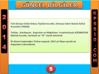 Türk Dünyası Ortak Ordusu Teşkilatı kuruldu. (Avrasya Askeri Statülü Kolluk
Kuvvetleri (TAKM))
Türkiye , Azerbaycan , Kırgızistan ve Moğolistan 'ın katılımlarıyla AZERBAYCAN
Bakü’de kuruldu. Sembolü ise ''AT'' olarak belirlendi.
İlk dönem başkanlığını Türkiye yapacak, 2014 yılı Mayıs ayında ise
Kırgızistan'a devredecek.

5

 