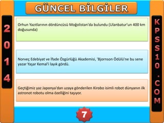 Orhun Yazıtlarının dördüncüsü Moğolistan'da bulundu (Ulanbatur'un 400 km
doğusunda)

Norveç Edebiyat ve İfade Özgürlüğü Akademisi, 'Bjornson Ödülü'ne bu sene
yazar Yaşar Kemal'i layık gördü.

Geçtiğimiz yaz Japonya'dan uzaya gönderilen Kirobo isimli robot dünyanın ilk
astronot robotu olma özelliğini taşıyor.

7

 