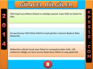 2015 Expo'suna Milano (İtalya) ev sahipligi yapacak. Expo 2020 ise Dubai'nin
oldu.

Avrupa Konseyi 2014 Müze Ödülü'ne layık görülen müzemiz Bayburt Baksı
Müzesi’dir.

Mültecilere yıllardır kucak açan İtalya'nın Lampedusa Adası halkı, 130
mültecinin öldüğü son facia sonrası Nobel Barış Ödülü'ne aday gösterildi.

8

 