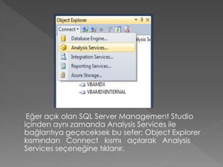 Eğer açık olan SQL Server Management Studio
içinden aynı zamanda Analysis Services ile
bağlantıya geçeceksek bu sefer; Object Explorer
kısmından Connect kısmı açılarak Analysis
Services seçeneğine tıklanır.
 