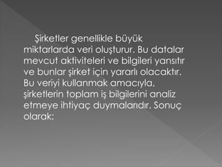 Şirketler genellikle büyük
miktarlarda veri oluşturur. Bu datalar
mevcut aktiviteleri ve bilgileri yansıtır
ve bunlar şirket için yararlı olacaktır.
Bu veriyi kullanmak amacıyla,
şirketlerin toplam iş bilgilerini analiz
etmeye ihtiyaç duymalarıdır. Sonuç
olarak;
 