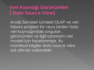 Analiz Servisleri içindeki OLAP ve veri
tabanı projeleri bir veya birden fazla
veri kaynağındaki sorguları ,
görünümleri ve ilgili tabloların veri
modeli için tasarlanmıştır. Bu
mantıksal bilgiler data source view
adı altında adlandırılır.
 
