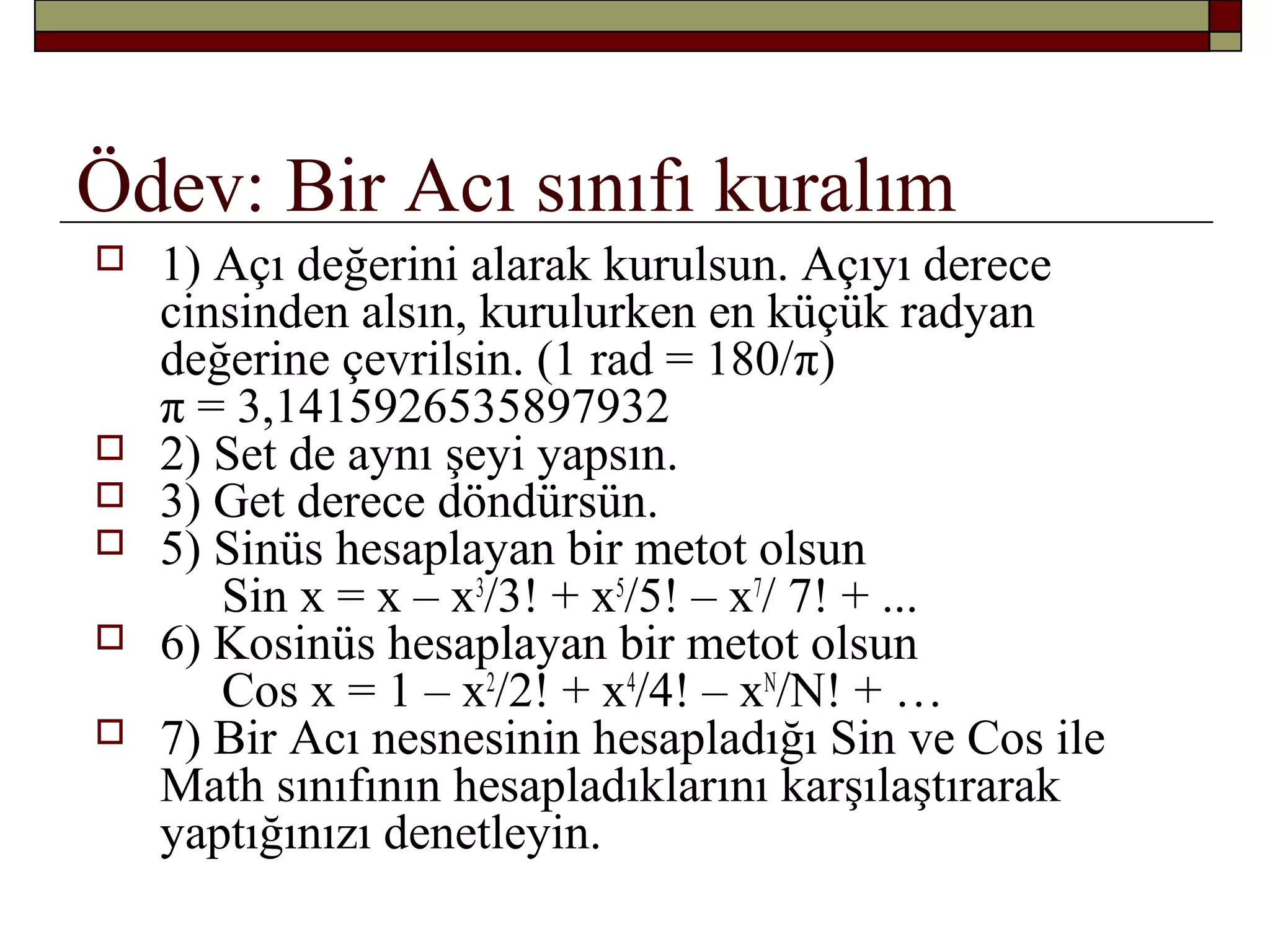 Ödev: Bir Acı sınıfı kuralım
 1) Açı değerini alarak kurulsun. Açıyı derece
cinsinden alsın, kurulurken en küçük radyan
değerine çevrilsin. (1 rad = 180/π)
π = 3,1415926535897932
 2) Set de aynı şeyi yapsın.
 3) Get derece döndürsün.
 5) Sinüs hesaplayan bir metot olsun
Sin x = x – x3
/3! + x5
/5! – x7
/ 7! + ...
 6) Kosinüs hesaplayan bir metot olsun
Cos x = 1 – x2
/2! + x4
/4! – xN
/N! + …
 7) Bir Acı nesnesinin hesapladığı Sin ve Cos ile
Math sınıfının hesapladıklarını karşılaştırarak
yaptığınızı denetleyin.
 