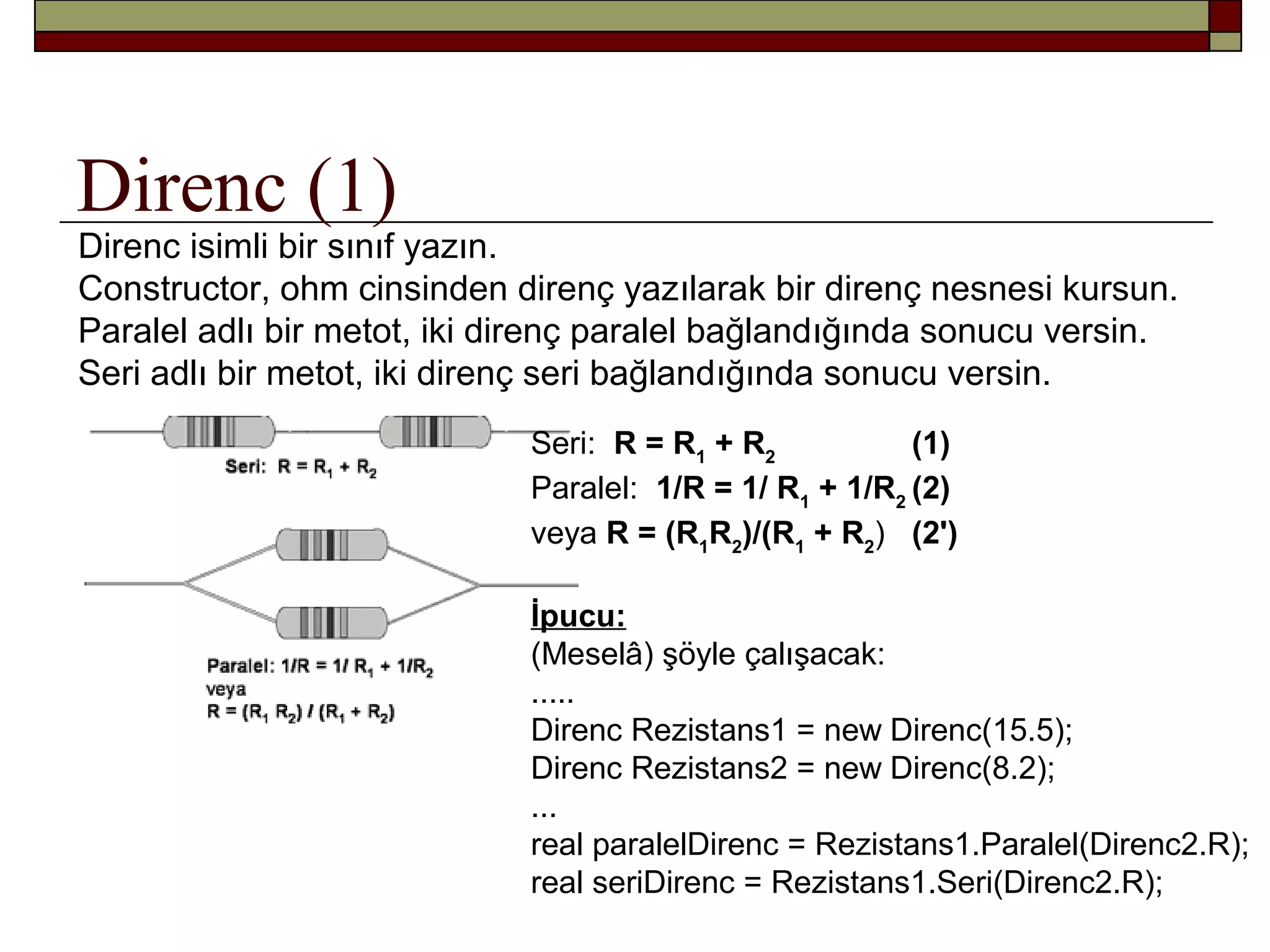 Direnc (1)
Direnc isimli bir sınıf yazın.
Constructor, ohm cinsinden direnç yazılarak bir direnç nesnesi kursun.
Paralel adlı bir metot, iki direnç paralel bağlandığında sonucu versin.
Seri adlı bir metot, iki direnç seri bağlandığında sonucu versin.
Seri: R = R1
+ R2
(1)
Paralel: 1/R = 1/ R1
+ 1/R2
(2)
veya R = (R1
R2
)/(R1
+ R2
) (2')
İpucu:
(Meselâ) şöyle çalışacak:
.....
Direnc Rezistans1 = new Direnc(15.5);
Direnc Rezistans2 = new Direnc(8.2);
...
real paralelDirenc = Rezistans1.Paralel(Direnc2.R);
real seriDirenc = Rezistans1.Seri(Direnc2.R);
 