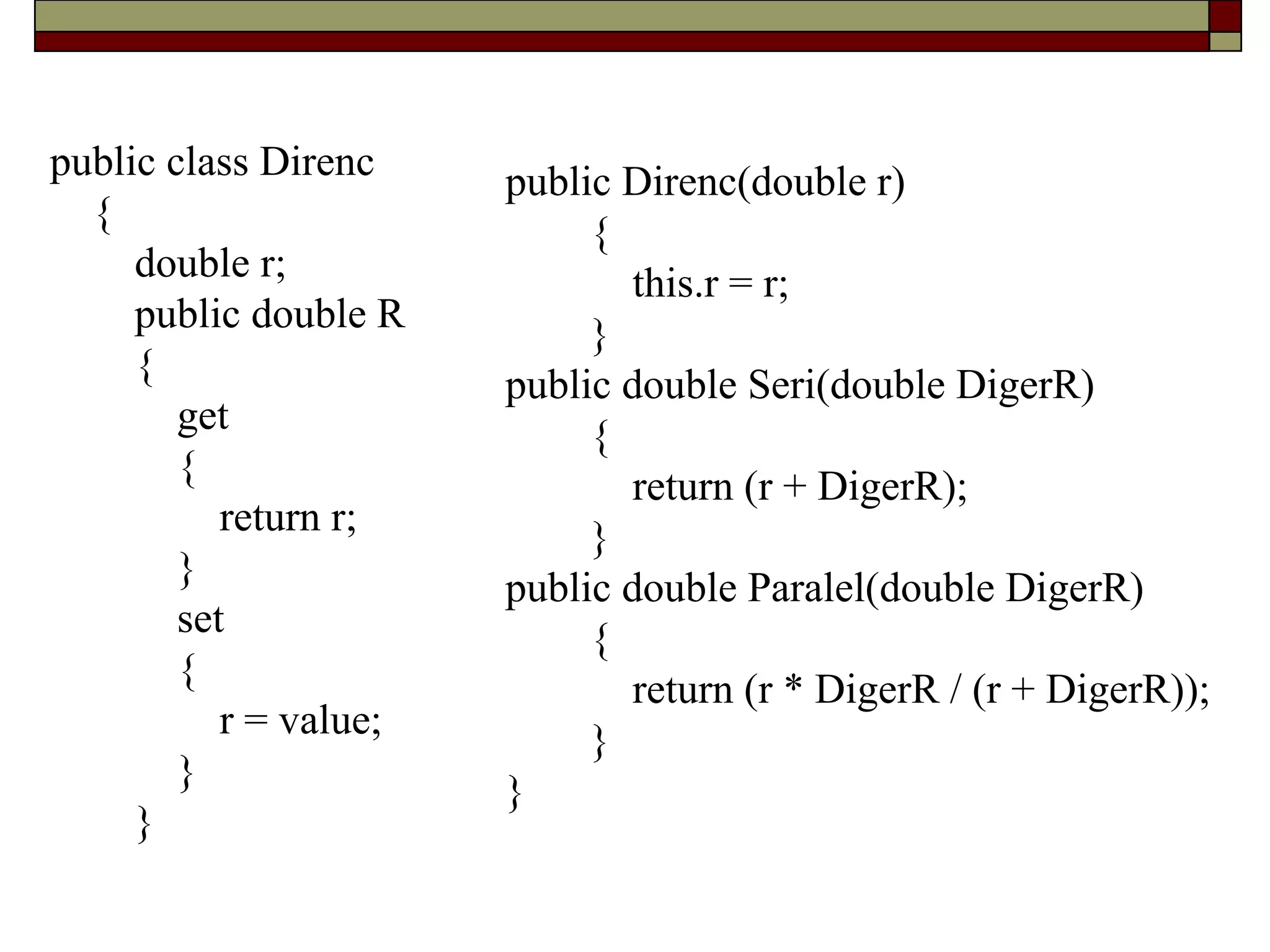 public class Direnc
{
double r;
public double R
{
get
{
return r;
}
set
{
r = value;
}
}
public Direnc(double r)
{
this.r = r;
}
public double Seri(double DigerR)
{
return (r + DigerR);
}
public double Paralel(double DigerR)
{
return (r * DigerR / (r + DigerR));
}
}
 