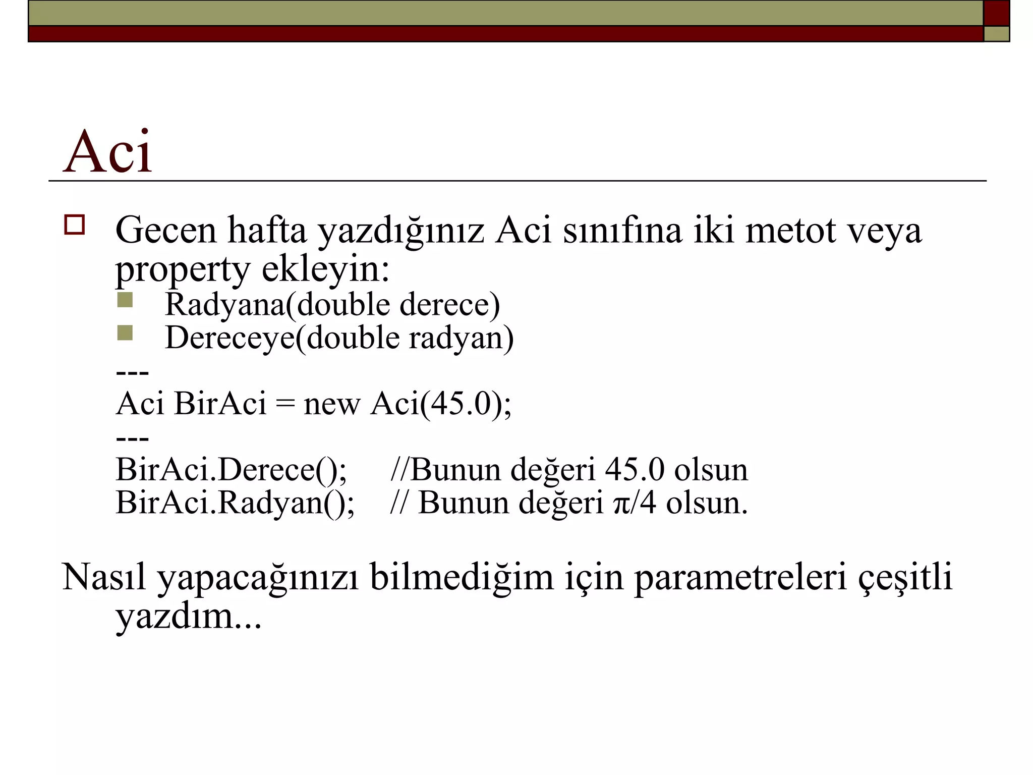 Aci
 Gecen hafta yazdığınız Aci sınıfına iki metot veya
property ekleyin:
 Radyana(double derece)
 Dereceye(double radyan)
---
Aci BirAci = new Aci(45.0);
---
BirAci.Derece(); //Bunun değeri 45.0 olsun
BirAci.Radyan(); // Bunun değeri π/4 olsun.
Nasıl yapacağınızı bilmediğim için parametreleri çeşitli
yazdım...
 