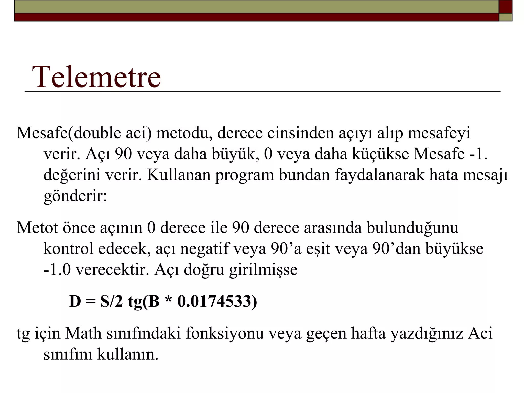 Telemetre
Mesafe(double aci) metodu, derece cinsinden açıyı alıp mesafeyi
verir. Açı 90 veya daha büyük, 0 veya daha küçükse Mesafe -1.
değerini verir. Kullanan program bundan faydalanarak hata mesajı
gönderir:
Metot önce açının 0 derece ile 90 derece arasında bulunduğunu
kontrol edecek, açı negatif veya 90’a eşit veya 90’dan büyükse
-1.0 verecektir. Açı doğru girilmişse
D = S/2 tg(B * 0.0174533)
tg için Math sınıfındaki fonksiyonu veya geçen hafta yazdığınız Aci
sınıfını kullanın.
 
