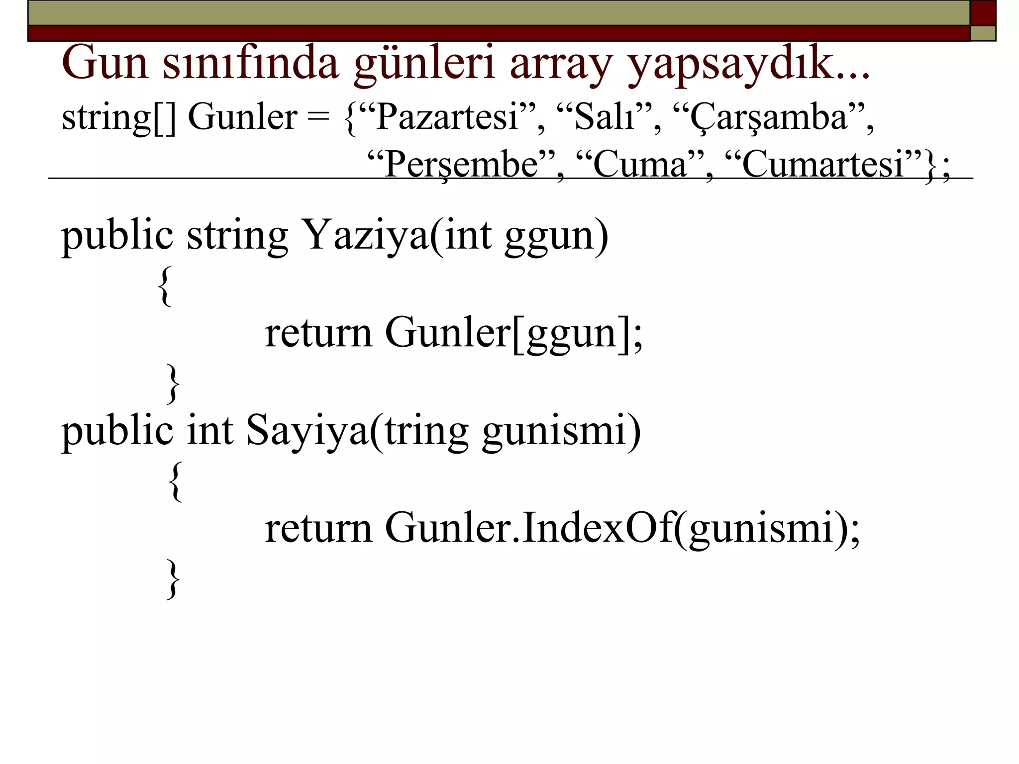 Gun sınıfında günleri array yapsaydık...
string[] Gunler = {“Pazartesi”, “Salı”, “Çarşamba”,
“Perşembe”, “Cuma”, “Cumartesi”};
public string Yaziya(int ggun)
{
return Gunler[ggun];
}
public int Sayiya(tring gunismi)
{
return Gunler.IndexOf(gunismi);
}
 