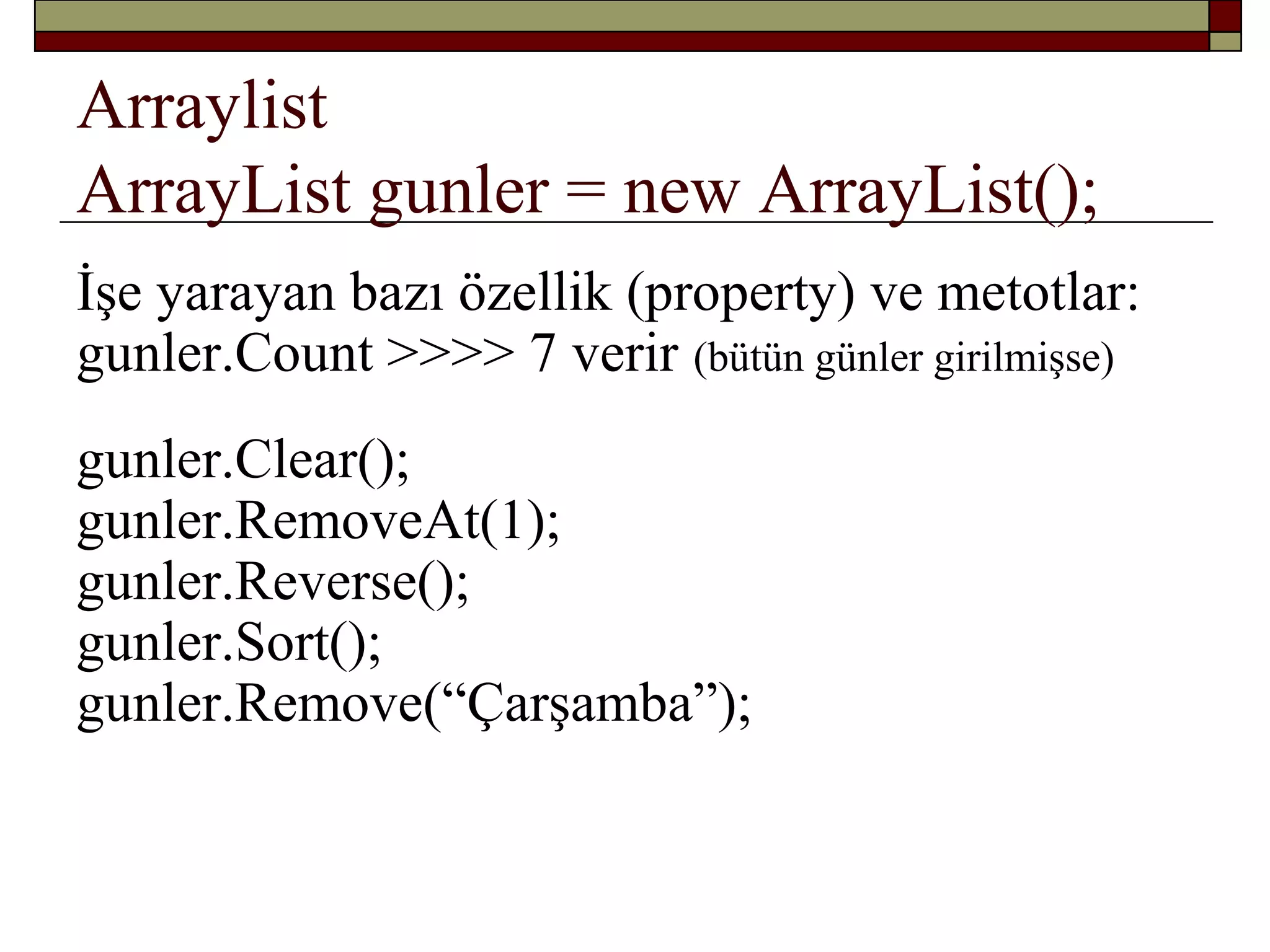 Arraylist
ArrayList gunler = new ArrayList();
İşe yarayan bazı özellik (property) ve metotlar:
gunler.Count >>>> 7 verir (bütün günler girilmişse)
gunler.Clear();
gunler.RemoveAt(1);
gunler.Reverse();
gunler.Sort();
gunler.Remove(“Çarşamba”);
 