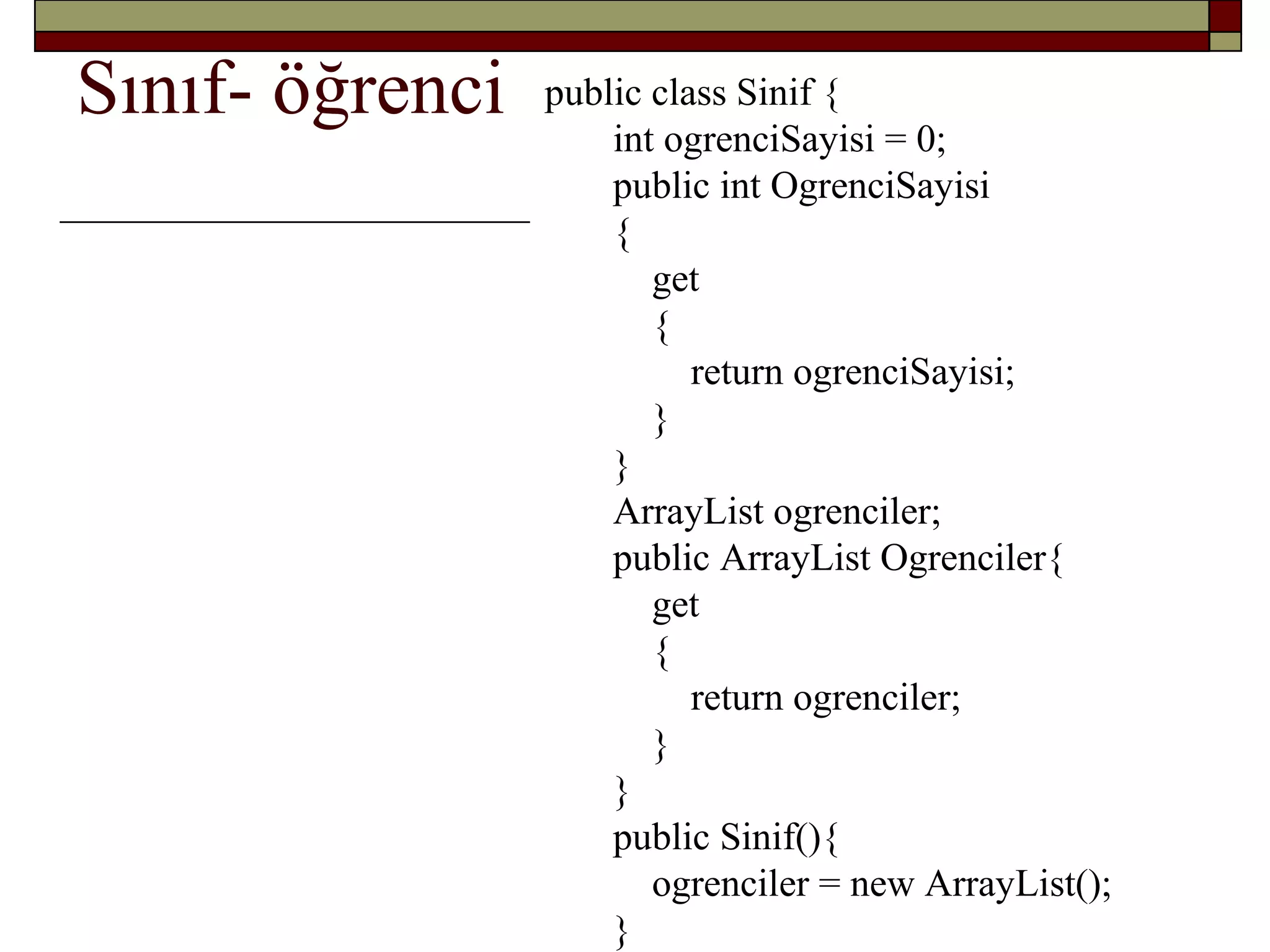 Sınıf- öğrenci public class Sinif {
int ogrenciSayisi = 0;
public int OgrenciSayisi
{
get
{
return ogrenciSayisi;
}
}
ArrayList ogrenciler;
public ArrayList Ogrenciler{
get
{
return ogrenciler;
}
}
public Sinif(){
ogrenciler = new ArrayList();
}
 