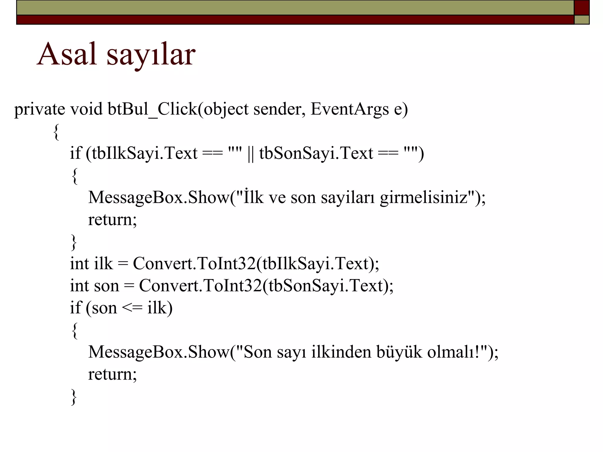 Asal sayılar
private void btBul_Click(object sender, EventArgs e)
{
if (tbIlkSayi.Text == "" || tbSonSayi.Text == "")
{
MessageBox.Show("İlk ve son sayiları girmelisiniz");
return;
}
int ilk = Convert.ToInt32(tbIlkSayi.Text);
int son = Convert.ToInt32(tbSonSayi.Text);
if (son <= ilk)
{
MessageBox.Show("Son sayı ilkinden büyük olmalı!");
return;
}
 